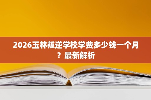2026玉林叛逆学校学费多少钱一个月?最新解析 2026玉林叛逆学校学费多少钱一个月?最新解析