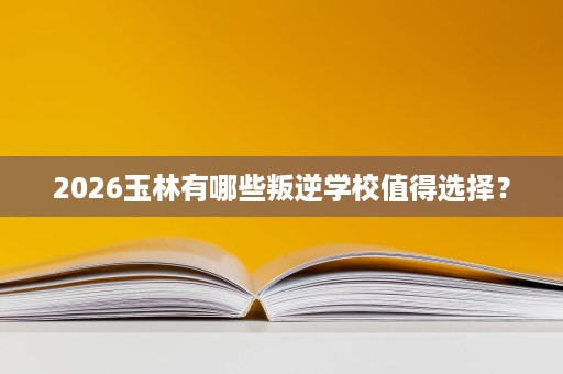 2026玉林有哪些叛逆学校值得选择? 2026玉林有哪些叛逆学校值得选择?