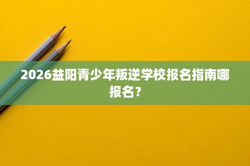 2026益阳青少年叛逆学校报名指南哪报名? 2026益阳青少年叛逆学校报名指南哪报名?