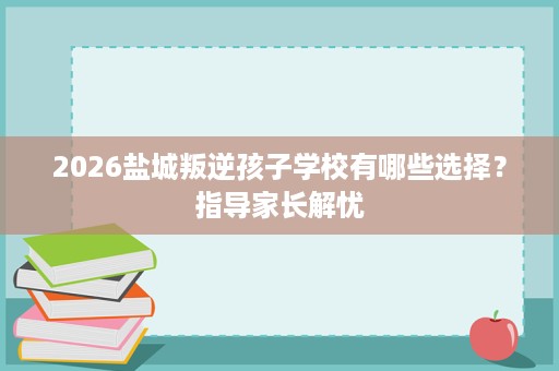 2026盐城叛逆孩子学校有哪些选择?指导家长解忧 2026盐城叛逆孩子学校有哪些选择?指导家长解忧