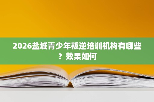 2026盐城青少年叛逆培训机构有哪些?效果如何 2026盐城青少年叛逆培训机构有哪些?效果如何