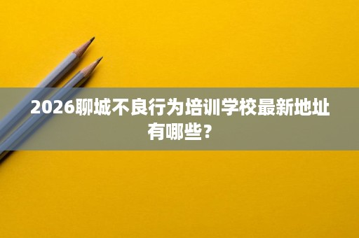 2026聊城不良行为培训学校最新地址有哪些? 2026聊城不良行为培训学校最新地址有哪些?