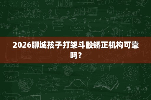 2026聊城孩子打架斗殴矫正机构可靠吗? 2026聊城孩子打架斗殴矫正机构可靠吗?