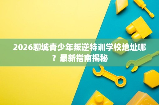 2026聊城青少年叛逆特训学校地址哪?最新指南揭秘 2026聊城青少年叛逆特训学校地址哪?最新指南揭秘