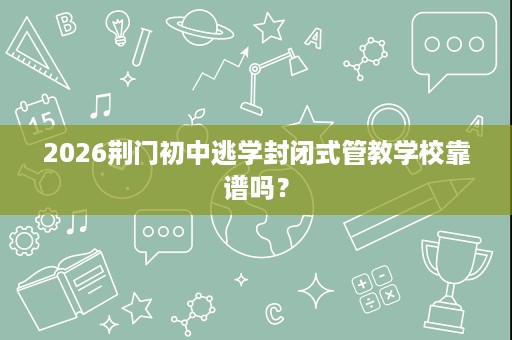 2026荆门初中逃学封闭式管教学校靠谱吗? 2026荆门初中逃学封闭式管教学校靠谱吗?