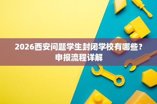 2026西安问题学生封闭学校有哪些?申报流程详解 2026西安问题学生封闭学校有哪些?申报流程详解