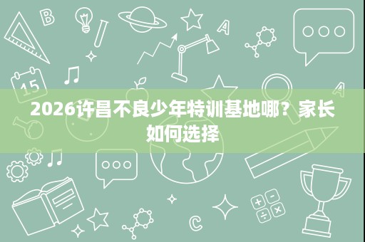 2026许昌不良少年特训基地哪?家长如何选择 2026许昌不良少年特训基地哪?家长如何选择