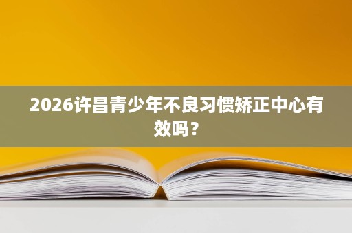 2026许昌青少年不良习惯矫正中心有效吗? 2026许昌青少年不良习惯矫正中心有效吗?