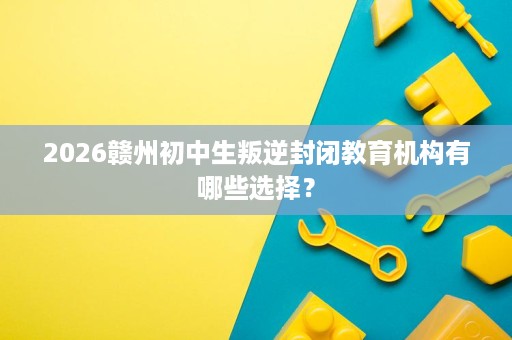 2026赣州初中生叛逆封闭教育机构有哪些选择？