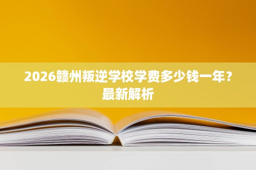2026赣州叛逆学校学费多少钱一年?最新解析 2026赣州叛逆学校学费多少钱一年?最新解析
