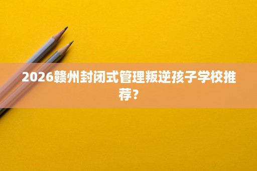 2026赣州封闭式管理叛逆孩子学校推荐? 2026赣州封闭式管理叛逆孩子学校推荐?