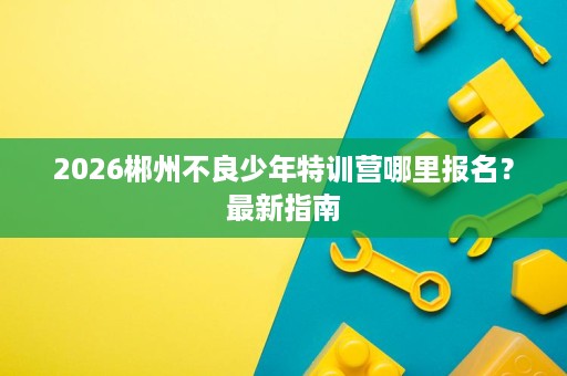 2026郴州不良少年特训营哪里报名？最新指南