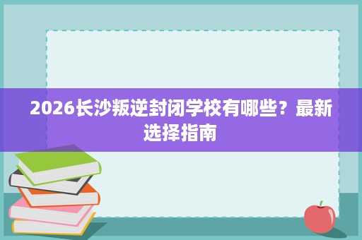 2026长沙叛逆封闭学校有哪些?最新选择指南 2026长沙叛逆封闭学校有哪些?最新选择指南