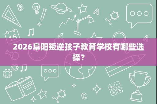 2026阜阳叛逆孩子教育学校有哪些选择? 2026阜阳叛逆孩子教育学校有哪些选择?
