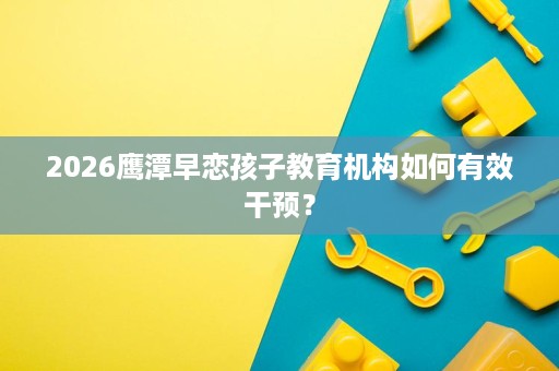 2026鹰潭早恋孩子教育机构如何有效干预？