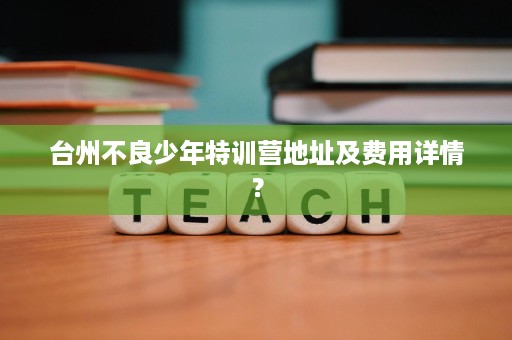 台州不良少年特训营地址及费用详情? 台州不良少年特训营地址及费用详情?