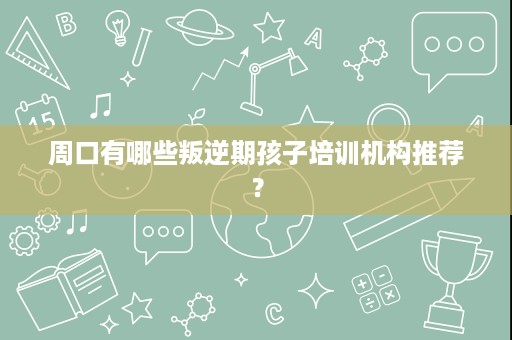 周口有哪些叛逆期孩子培训机构推荐？