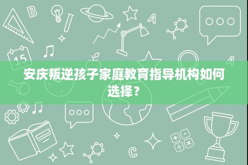 安庆叛逆孩子家庭教育指导机构如何选择? 安庆叛逆孩子家庭教育指导机构如何选择?
