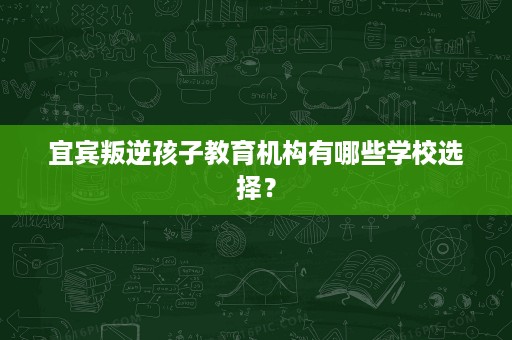 宜宾叛逆孩子教育机构有哪些学校选择? 宜宾叛逆孩子教育机构有哪些学校选择?