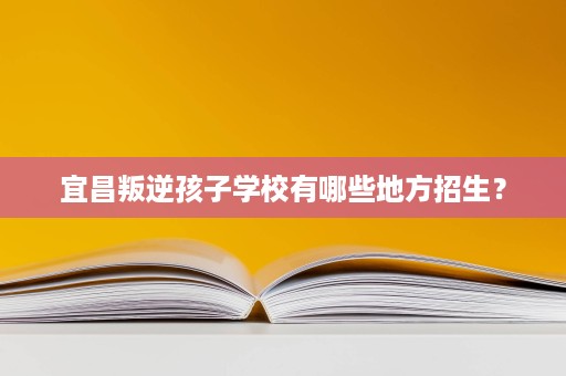 宜昌叛逆孩子学校有哪些地方招生? 宜昌叛逆孩子学校有哪些地方招生?