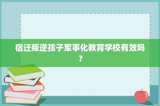 宿迁叛逆孩子军事化教育学校有效吗? 宿迁叛逆孩子军事化教育学校有效吗?