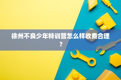 徐州不良少年特训营怎么样收费合理? 徐州不良少年特训营怎么样收费合理?