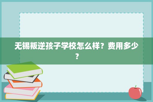 无锡叛逆孩子学校怎么样?费用多少? 无锡叛逆孩子学校怎么样?费用多少?