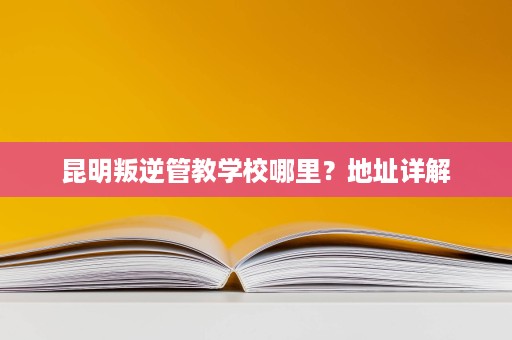 昆明叛逆管教学校哪里?地址详解 昆明叛逆管教学校哪里?地址详解