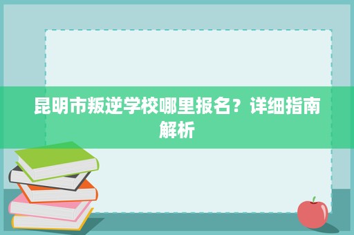 昆明市叛逆学校哪里报名？详细指南解析