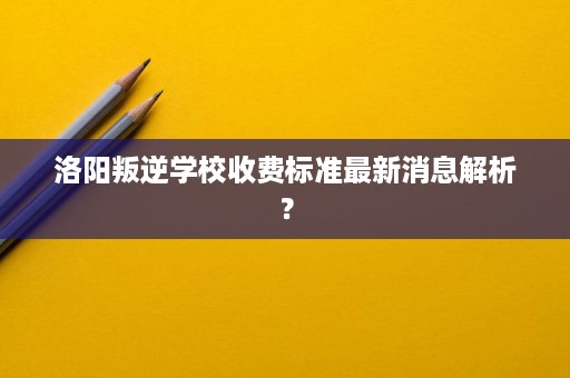 洛阳叛逆学校收费标准最新消息解析? 洛阳叛逆学校收费标准最新消息解析?