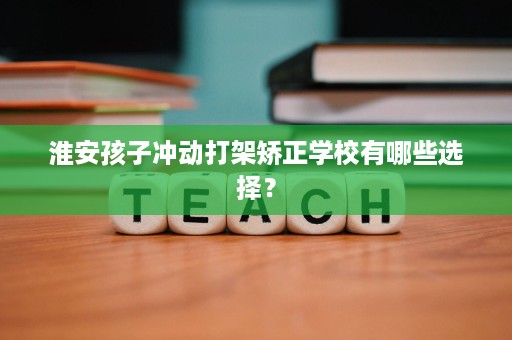 淮安孩子冲动打架矫正学校有哪些选择? 淮安孩子冲动打架矫正学校有哪些选择?