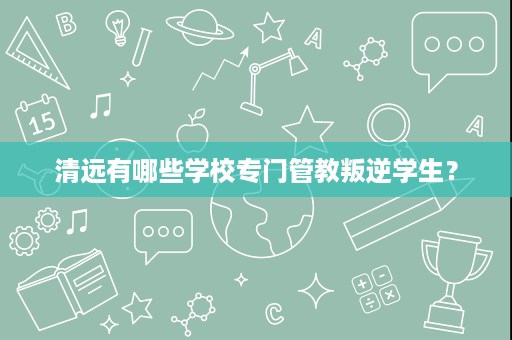 清远有哪些学校专门管教叛逆学生? 清远有哪些学校专门管教叛逆学生?