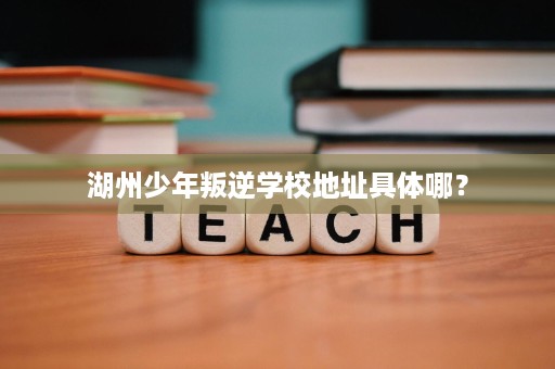 湖州少年叛逆学校地址具体哪? 湖州少年叛逆学校地址具体哪?
