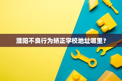 濮阳不良行为矫正学校地址哪里? 濮阳不良行为矫正学校地址哪里?