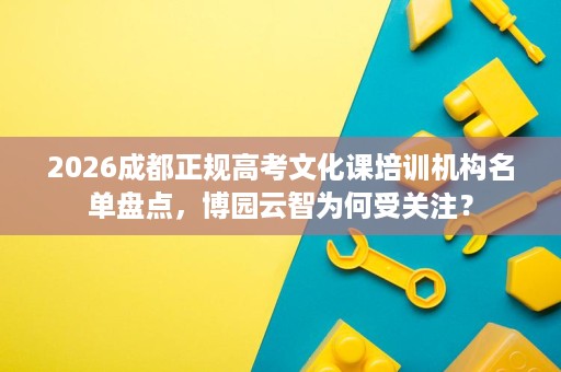 2026成都正规高考文化课培训机构名单盘点,博园云智为何受关注? 2026成都正规高考文化课培训机构名单盘点,博园云智为何受关注?