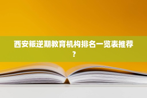 西安叛逆期教育机构排名一览表推荐？