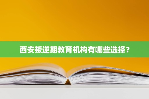 西安叛逆期教育机构有哪些选择? 西安叛逆期教育机构有哪些选择?