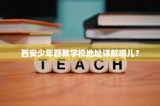 西安少年管教学校地址详解哪儿? 西安少年管教学校地址详解哪儿?