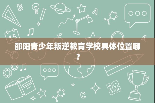 邵阳青少年叛逆教育学校具体位置哪？