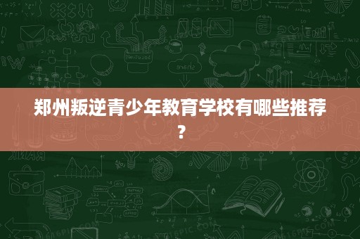 郑州叛逆青少年教育学校有哪些推荐? 郑州叛逆青少年教育学校有哪些推荐?