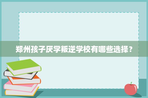 郑州孩子厌学叛逆学校有哪些选择? 郑州孩子厌学叛逆学校有哪些选择?