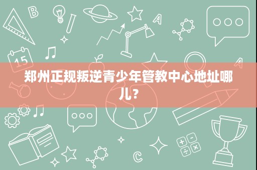 郑州正规叛逆青少年管教中心地址哪儿? 郑州正规叛逆青少年管教中心地址哪儿?