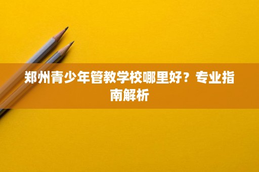 郑州青少年管教学校哪里好？专业指南解析