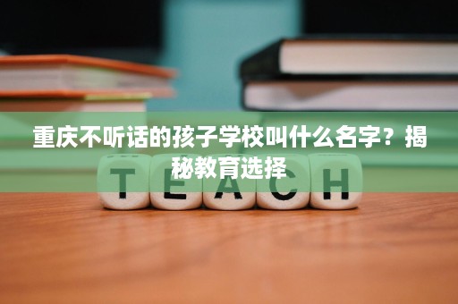 重庆不听话的孩子学校叫什么名字?揭秘教育选择 重庆不听话的孩子学校叫什么名字?揭秘教育选择
