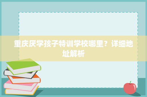 重庆厌学孩子特训学校哪里?详细地址解析 重庆厌学孩子特训学校哪里?详细地址解析
