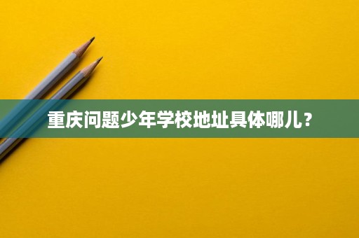 重庆问题少年学校地址具体哪儿？