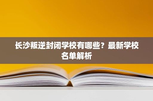 长沙叛逆封闭学校有哪些?最新学校名单解析 长沙叛逆封闭学校有哪些?最新学校名单解析