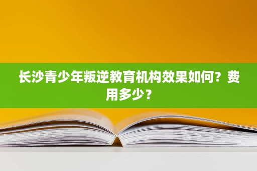 长沙青少年叛逆教育机构效果如何?费用多少? 长沙青少年叛逆教育机构效果如何?费用多少?
