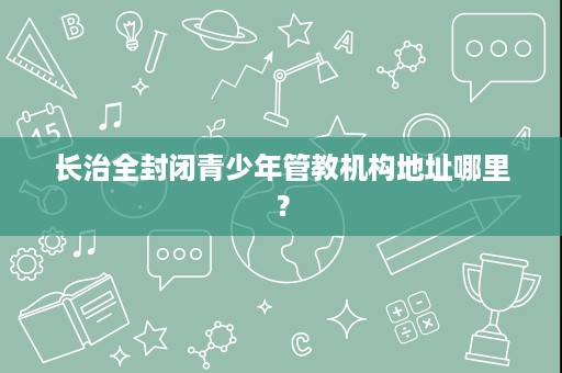 长治全封闭青少年管教机构地址哪里? 长治全封闭青少年管教机构地址哪里?