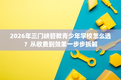 2026年三门峡管教青少年学校怎么选?从收费到效果一步步拆解 2026年三门峡管教青少年学校怎么选?从收费到效果一步步拆解